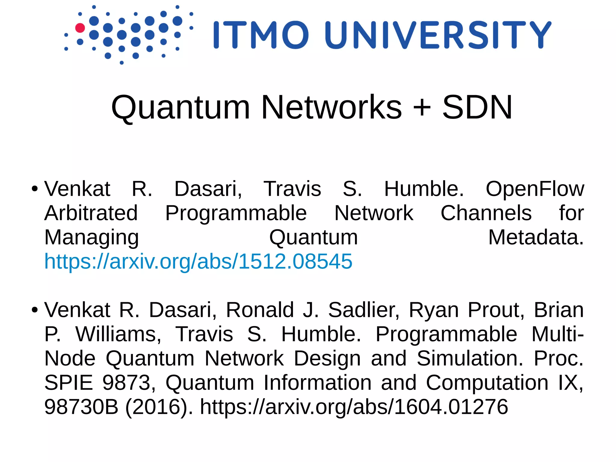 Quantum Networks + SDN
● Venkat R. Dasari, Travis S. Humble. OpenFlow
Arbitrated Programmable Network Channels for
Managing Quantum Metadata.
https://arxiv.org/abs/1512.08545
● Venkat R. Dasari, Ronald J. Sadlier, Ryan Prout, Brian
P. Williams, Travis S. Humble. Programmable Multi-
Node Quantum Network Design and Simulation. Proc.
SPIE 9873, Quantum Information and Computation IX,
98730B (2016). https://arxiv.org/abs/1604.01276
 