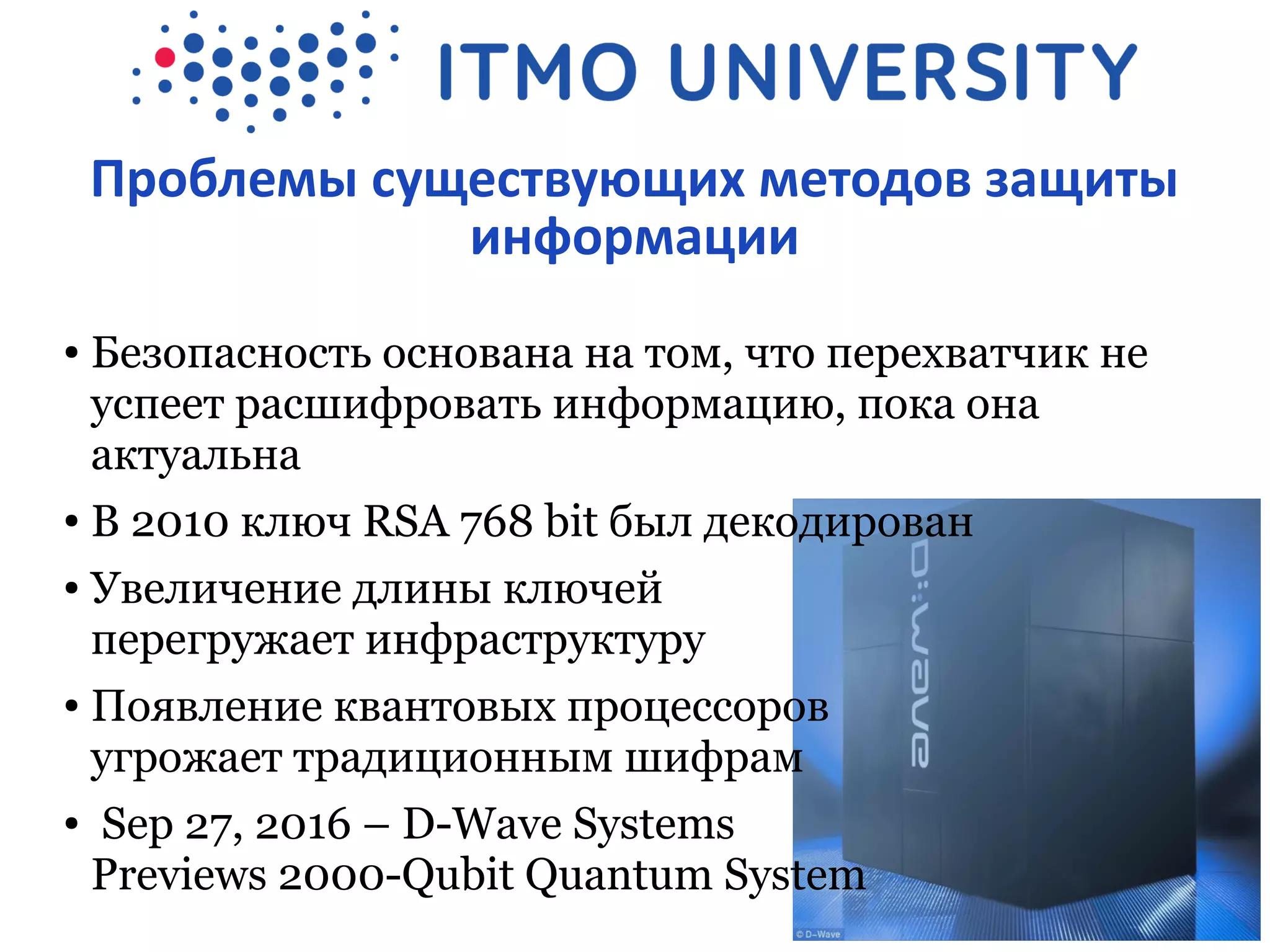 Проблемы существующих методов защиты
информации
● Безопасность основана на том, что перехватчик не
успеет расшифровать информацию, пока она
актуальна
● В 2010 ключ RSA 768 bit был декодирован
● Увеличение длины ключей
перегружает инфраструктуру
● Появление квантовых процессоров
угрожает традиционным шифрам
● Sep 27, 2016 – D-Wave Systems
Previews 2000-Qubit Quantum System
 