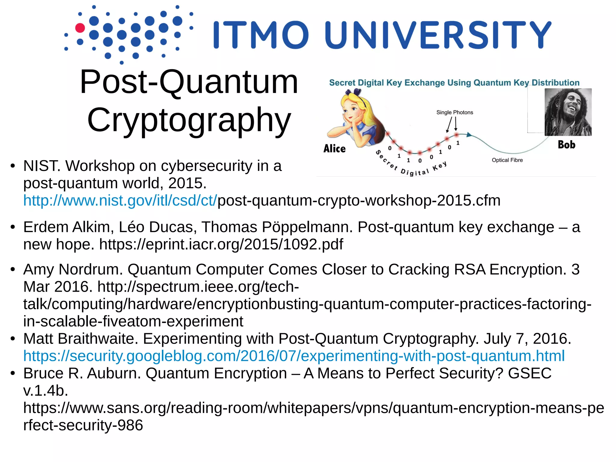 Post-Quantum
Cryptography
● NIST. Workshop on cybersecurity in a
post-quantum world, 2015.
http://www.nist.gov/itl/csd/ct/post-quantum-crypto-workshop-2015.cfm
● Erdem Alkim, Léo Ducas, Thomas Pöppelmann. Post-quantum key exchange – a
new hope. https://eprint.iacr.org/2015/1092.pdf
● Amy Nordrum. Quantum Computer Comes Closer to Cracking RSA Encryption. 3
Mar 2016. http://spectrum.ieee.org/tech-
talk/computing/hardware/encryptionbusting-quantum-computer-practices-factoring-
in-scalable-fiveatom-experiment
● Matt Braithwaite. Experimenting with Post-Quantum Cryptography. July 7, 2016.
https://security.googleblog.com/2016/07/experimenting-with-post-quantum.html
● Bruce R. Auburn. Quantum Encryption – A Means to Perfect Security? GSEC
v.1.4b.
https://www.sans.org/reading-room/whitepapers/vpns/quantum-encryption-means-pe
rfect-security-986
 