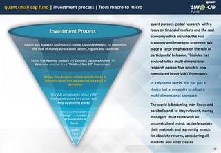 © quant
Global Risk Appetite Analysis and Global Liquidity Analysis to determine
the flow of money across asset classes, regions and countries
Indian Risk Appetite Analysis and Domestic Liquidity Analysis to
determine whether it is a “Risk On / Risk Off” Environment
quant
Port-
folio
The VLR components of our VLRT
framework spring into action and
help us shortlist stocks
Lastly, it comes down to
“Timing” – a function of
all our analytical
factors
Investment Process
Money Flow Analysis can help identify stocks at
inflection points that are experiencing a shift in
perception
quant pursues global research with a
focus on financial markets and the real
economy which includes the real
economy and leveraged economy. We
place a large emphasis on the role of
participants’ behavior. This idea has
evolved into a multi-dimensional
research perspective which is now
formulated in our VLRT framework.
In a dynamic world, it is not just a
choice but a necessity to adopt a
multi-dimensional approach
The world is becoming non-linear and
parabolic and to stay relevant, money
managers must think with an
unconstrained mind, actively update
their methods and earnestly search
for absolute returns, considering all
markets and asset classes
quant small cap fund | investment process | from macro to micro
10
 