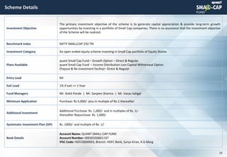 © quant
Scheme Details
19
Investment Objective
The primary investment objective of the scheme is to generate capital appreciation & provide long-term growth
opportunities by investing in a portfolio of Small Cap companies. There is no assurance that the investment objective
of the Scheme will be realized.
Benchmark Index NIFTY SMALLCAP 250 TRI
Investment Category An open ended equity scheme investing in Small Cap portfolio of Equity Shares
Plans Available
quant Small Cap Fund – Growth Option – Direct & Regular
quant Small Cap Fund – Income Distribution cum Capital Withdrawal Option
(Payout & Re-investment facility)– Direct & Regular
Entry Load Nil
Exit Load 1% if exit <= 1 Year
Fund Managers Mr. Ankit Pande | Mr. Sanjeev Sharma | Mr. Vasav Sahgal
Minimum Application Purchase: Rs.5,000/- plus in multiple of Re.1 thereafter
Additional Investment
Additional Purchase: Rs. 1,000/- and in multiples of Rs. 1/-
thereafter Repurchase: Rs. 1,000/-
Systematic Investment Plan (SIP) Rs. 1000/- and multiple of Re. 1/-
Bank Details
Account Name: QUANT SMALL CAP FUND
Account Number: 00030350001197
IFSC Code: HDFC0000003, Branch: HDFC Bank, Surya Kiran, K.G Marg
 