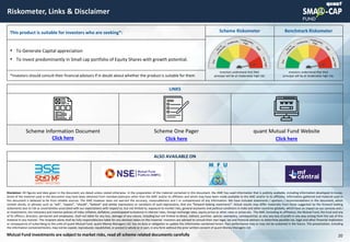 © quant
Riskometer, Links & Disclaimer
20
Mutual Fund investments are subject to market risks, read all scheme related documents carefully
This product is suitable for investors who are seeking*: Scheme Riskometer Benchmark Riskometer
• To Generate Capital appreciation
• To invest predominantly in Small cap portfolio of Equity Shares with growth potential.
*Investors should consult their financial advisors if in doubt about whether the product is suitable for them
Investors understand that their
principal will be at moderately high risk.
Investors understand that their
principal will be at moderately high risk.
LINKS
Scheme One Pager
Click here
quant Mutual Fund Website
Click here
Scheme Information Document
Click here
Disclaimer: All figures and data given in the document are dated unless stated otherwise. In the preparation of the material contained in this document, the AMC has used information that is publicly available, including information developed in-house.
Some of the material used in the document may have been obtained from members/persons other than the AMC and/or its affiliates and which may have been made available to the AMC and/or to its affiliates. Information gathered and material used in
this document is believed to be from reliable sources. The AMC however does not warrant the accuracy, reasonableness and / or completeness of any information. We have included statements / opinions / recommendations in this document, which
contain words, or phrases such as “will”, “expect”, “should”, “believe” and similar expressions or variations of such expressions, that are “forward looking statements”. Actual results may differ materially from those suggested by the forward looking
statements due to risk or uncertainties associated with our expectations with respect to, but not limited to, exposure to market risks, general economic and political conditions in India and other countries globally, which have an impact on our services and /
or investments, the monetary and interest policies of India, inflation, deflation, unanticipated turbulence in interest rates, foreign exchange rates, equity prices or other rates or prices etc. The AMC (including its affiliates), the Mutual Fund, the trust and any
of its officers, directors, personnel and employees, shall not liable for any loss, damage of any nature, including but not limited to direct, indirect, punitive, special, exemplary, consequential, as also any loss of profit in any way arising from the use of this
material in any manner. The recipient alone shall be fully responsible/are liable for any decision taken on this material. Investors are advised to consult their own legal, tax and financial advisors to determine possible tax, legal and other financial implication
or consequence of subscribing to the units of quant Mutual Fund. quant Money Managers Ltd. has no duty or obligation to update the information contained herein. Past performance may or may not be sustained in the future. This presentation, including
the information contained herein, may not be copied, reproduced, republished, or posted in whole or in part, in any form without the prior written consent of quant Money Managers Ltd.
ALSO AVAILABLE ON
 