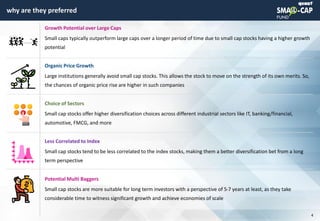 © quant
why are they preferred
4
Growth Potential over Large Caps
Small caps typically outperform large caps over a longer period of time due to small cap stocks having a higher growth
potential
Organic Price Growth
Large institutions generally avoid small cap stocks. This allows the stock to move on the strength of its own merits. So,
the chances of organic price rise are higher in such companies
Choice of Sectors
Small cap stocks offer higher diversification choices across different industrial sectors like IT, banking/financial,
automotive, FMCG, and more
Less Correlated to Index
Small cap stocks tend to be less correlated to the index stocks, making them a better diversification bet from a long
term perspective
Potential Multi Baggers
Small cap stocks are more suitable for long term investors with a perspective of 5-7 years at least, as they take
considerable time to witness significant growth and achieve economies of scale
 