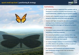 © quant
quant small cap fund | positioning & strategy
7
Fund Positioning
 For investors wishing to supplement their portfolios with an
investment in small but promising niche businesses, with
sound fundamentals, exhibiting long term growth potential
 Investors with a long-term horizon (5 years and above) and
aiming for enhancing returns from small cap equities
 Investors with higher risk appetite who wish to participate in
small cap stocks of relatively lesser known companies
having competitive advantages and high growth prospects
Fund Strategy
 The scheme invests minimum 65% in equity and related
instruments of small cap companies
 The scheme has flexibility to invest maximum 35% in top
250 stocks by market capitalization (large & midcaps) across
industries to optimize risk-return payoffs
 Our money managers construct an unconstrained portfolio
and deftly rebalance the portfolio to achieve an optimum
investment outcome while minimizing risk
 Our signature VLRT Framework and Predictive Analytics
tools dynamically manages known risks and identifies
opportunities
215930758
 