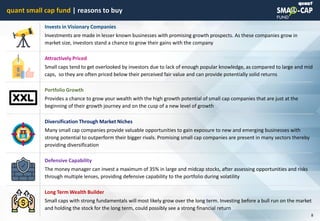 © quant
quant small cap fund | reasons to buy
8
Invests in Visionary Companies
Investments are made in lesser known businesses with promising growth prospects. As these companies grow in
market size, investors stand a chance to grow their gains with the company
Attractively Priced
Small caps tend to get overlooked by investors due to lack of enough popular knowledge, as compared to large and mid
caps, so they are often priced below their perceived fair value and can provide potentially solid returns
Portfolio Growth
Provides a chance to grow your wealth with the high growth potential of small cap companies that are just at the
beginning of their growth journey and on the cusp of a new level of growth
Diversification Through Market Niches
Many small cap companies provide valuable opportunities to gain exposure to new and emerging businesses with
strong potential to outperform their bigger rivals. Promising small cap companies are present in many sectors thereby
providing diversification
Defensive Capability
The money manager can invest a maximum of 35% in large and midcap stocks, after assessing opportunities and risks
through multiple lenses, providing defensive capability to the portfolio during volatility
Long Term Wealth Builder
Small caps with strong fundamentals will most likely grow over the long term. Investing before a bull run on the market
and holding the stock for the long term, could possibly see a strong financial return
 