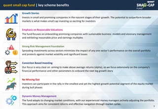 © quant
quant small cap fund | key scheme benefits
9
Growth Stories
Invests in small and promising companies in the nascent stages of their growth. The potential to outperform broader
markets is what makes small cap investing so exciting for investors
Emphasis on Reasonable Valuations
The fund focuses on onboarding promising companies with sustainable business models and visionary management
and exhibiting reasonable price and earnings multiples
Strong Risk Management Foundation
Spreading investments across sectors minimizes the impact of any one sector’s performance on the overall portfolio
and protects against market volatility and significant losses
Conviction Based Investing
Our focus is very clear on aiming to make above average returns (alpha), so we focus extensively on the company’s
financial performance and other parameters to onboard the next big growth story
No Missing Out
Investors can participate in the rally in the smallest and yet the highest growth potential segment of the equity market
during bull phases
Dynamic Money Management
The fund adapts to changing market conditions, with our experienced money managers actively adjusting the portfolio.
This approach aims for consistent returns and effective navigation through market cycles
 