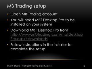 MB Trading setup 
• Open MB Trading account 
• You will need MBT Desktop Pro to be 
installed on your system 
• Download MBT Desktop Pro from 
http://www.mbtrading.com/mbtDesktop 
Pro.aspx#downloads 
• Follow instructions in the installer to 
complete the setup 
Quant Studio - Intelligent Trading Expert Adviser 10 
 