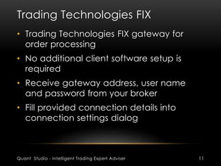 Trading Technologies FIX 
• Trading Technologies FIX gateway for 
order processing 
• No additional client software setup is 
required 
• Receive gateway address, user name 
and password from your broker 
• Fill provided connection details into 
connection settings dialog 
Quant Studio - Intelligent Trading Expert Adviser 11 
 