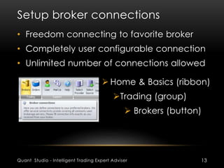 Setup broker connections 
• Freedom connecting to favorite broker 
• Completely user configurable connection 
• Unlimited number of connections allowed 
 Home & Basics (ribbon) 
Trading (group) 
 Brokers (button) 
Quant Studio - Intelligent Trading Expert Adviser 13 
 