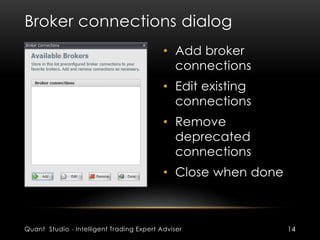 Broker connections dialog 
• Add broker 
connections 
• Edit existing 
connections 
• Remove 
deprecated 
connections 
• Close when done 
Quant Studio - Intelligent Trading Expert Adviser 14 
 