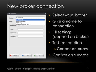 New broker connection 
• Select your broker 
• Give a name to 
connection 
• Fill settings 
(depend on broker) 
• Test connection 
o Correct on errors 
• Confirm on success 
Quant Studio - Intelligent Trading Expert Adviser 15 
 