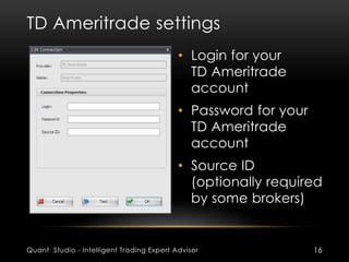 TD Ameritrade settings 
• Login for your 
TD Ameritrade 
account 
• Password for your 
TD Ameritrade 
account 
• Source ID 
(optionally required 
by some brokers) 
Quant Studio - Intelligent Trading Expert Adviser 16 
 