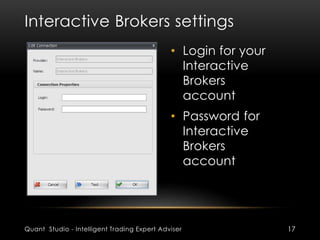 Interactive Brokers settings 
• Login for your 
Interactive 
Brokers 
account 
• Password for 
Interactive 
Brokers 
account 
Quant Studio - Intelligent Trading Expert Adviser 17 
 