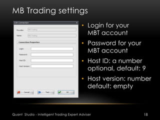 MB Trading settings 
• Login for your 
MBT account 
• Password for your 
MBT account 
• Host ID: a number 
optional, default: 9 
• Host version: number 
default: empty 
Quant Studio - Intelligent Trading Expert Adviser 18 
 