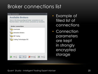 Broker connections list 
• Example of 
filled list of 
connections 
• Connection 
parameters 
are kept 
in strongly 
encrypted 
storage 
Quant Studio - Intelligent Trading Expert Adviser 20 
 