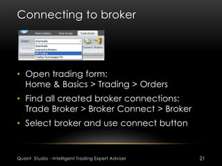 Connecting to broker 
• Open trading form: 
Home & Basics > Trading > Orders 
• Find all created broker connections: 
Trade Broker > Broker Connect > Broker 
• Select broker and use connect button 
Quant Studio - Intelligent Trading Expert Adviser 21 
 