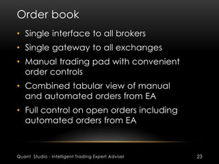 Order book 
• Single interface to all brokers 
• Single gateway to all exchanges 
• Manual trading pad with convenient 
order controls 
• Combined tabular view of manual 
and automated orders from EA 
• Full control on open orders including 
automated orders from EA 
Quant Studio - Intelligent Trading Expert Adviser 23 
 