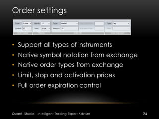 Order settings 
• Support all types of instruments 
• Native symbol notation from exchange 
• Native order types from exchange 
• Limit, stop and activation prices 
• Full order expiration control 
Quant Studio - Intelligent Trading Expert Adviser 24 
 