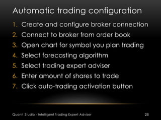 Automatic trading configuration 
1. Create and configure broker connection 
2. Connect to broker from order book 
3. Open chart for symbol you plan trading 
4. Select forecasting algorithm 
5. Select trading expert adviser 
6. Enter amount of shares to trade 
7. Click auto-trading activation button 
Quant Studio - Intelligent Trading Expert Adviser 28 
 