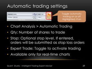 Automatic trading settings 
Toggle automatic 
trading on or off 
Highlighted, if on 
• Chart Analysis > Automatic Trading 
• Qty: Number of shares to trade 
• Stop: Optional stop level. If entered, 
orders will be submitted as stop loss orders 
• Expert Trade: Toggle to activate trading 
• Available only for real-time charts 
Quant Studio - Intelligent Trading Expert Adviser 29 
 