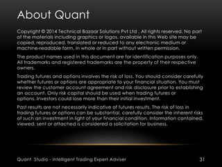 About Quant 
Copyright © 2014 Technical Bazaar Solutions Pvt Ltd . All rights reserved. No part 
of the materials including graphics or logos, available in this Web site may be 
copied, reproduced, translated or reduced to any electronic medium or 
machine-readable form, in whole or in part without written permission. 
The product names used in this document are for identification purposes only. 
All trademarks and registered trademarks are the property of their respective 
owners. 
Trading futures and options involves the risk of loss. You should consider carefully 
whether futures or options are appropriate to your financial situation. You must 
review the customer account agreement and risk disclosure prior to establishing 
an account. Only risk capital should be used when trading futures or 
options. Investors could lose more than their initial investment. 
Past results are not necessarily indicative of futures results. The risk of loss in 
trading futures or options can be substantial, carefully consider the inherent risks 
of such an investment in light of your financial condition. Information contained, 
viewed, sent or attached is considered a solicitation for business. 
Quant Studio - Intelligent Trading Expert Adviser 31 
