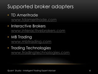 Supported broker adapters 
• TD Ameritrade 
www.tdameritrade.com 
• Interactive Brokers 
www.interactivebrokers.com 
• MB Trading 
www.mbtrading.com 
• Trading Technologies 
www.tradingtechnologies.com 
Quant Studio - Intelligent Trading Expert Adviser 4 
 
