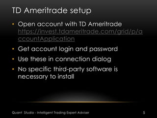 TD Ameritrade setup 
• Open account with TD Ameritrade 
https://invest.tdameritrade.com/grid/p/a 
ccountApplication 
• Get account login and password 
• Use these in connection dialog 
• No specific third-party software is 
necessary to install 
Quant Studio - Intelligent Trading Expert Adviser 5 
 