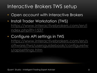 Interactive Brokers TWS setup 
• Open account with Interactive Brokers 
• Install Trader Workstation (TWS) 
https://www.interactivebrokers.com/en/i 
ndex.php?f=1537 
• Configure API settings in TWS 
https://www.interactivebrokers.com/en/s 
oftware/tws/usersguidebook/configuretw 
s/apisettings.htm 
Quant Studio - Intelligent Trading Expert Adviser 6 
 