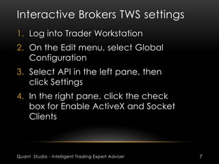Interactive Brokers TWS settings 
1. Log into Trader Workstation 
2. On the Edit menu, select Global 
Configuration 
3. Select API in the left pane, then 
click Settings 
4. In the right pane, click the check 
box for Enable ActiveX and Socket 
Clients 
Quant Studio - Intelligent Trading Expert Adviser 7 
 