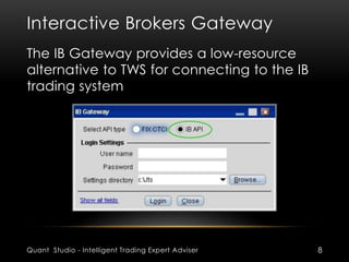 Interactive Brokers Gateway 
The IB Gateway provides a low-resource 
alternative to TWS for connecting to the IB 
trading system 
Quant Studio - Intelligent Trading Expert Adviser 8 
 