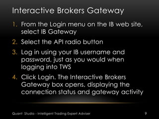 Interactive Brokers Gateway 
1. From the Login menu on the IB web site, 
select IB Gateway 
2. Select the API radio button 
3. Log in using your IB username and 
password, just as you would when 
logging into TWS 
4. Click Login. The Interactive Brokers 
Gateway box opens, displaying the 
connection status and gateway activity 
Quant Studio - Intelligent Trading Expert Adviser 9 
 