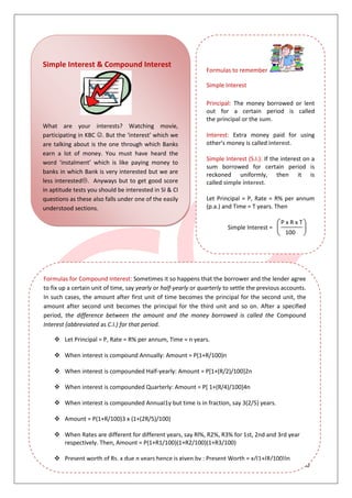 10
Simple Interest & Compound Interest
What are your interests? Watching movie,
participating in KBC . But the ‘interest’ which we
are talking about is the one through which Banks
earn a lot of money. You must have heard the
word ‘instalment’ which is like paying money to
banks in which Bank is very interested but we are
less interested. Anyways but to get good score
in aptitude tests you should be interested in SI & CI
questions as these also falls under one of the easily
understood sections.
Formulas to remember
Simple Interest
Principal: The money borrowed or lent
out for a certain period is called
the principal or the sum.
Interest: Extra money paid for using
other's money is called interest.
Simple Interest (S.I.): If the interest on a
sum borrowed for certain period is
reckoned uniformly, then it is
called simple interest.
Let Principal = P, Rate = R% per annum
(p.a.) and Time = T years. Then
Simple Interest =
P x R x T
100
Formulas for Compound Interest: Sometimes it so happens that the borrower and the lender agree
to fix up a certain unit of time, say yearly or half-yearly or quarterly to settle the previous accounts.
In such cases, the amount after first unit of time becomes the principal for the second unit, the
amount after second unit becomes the principal for the third unit and so on. After a specified
period, the difference between the amount and the money borrowed is called the Compound
Interest (abbreviated as C.I.) for that period.
 Let Principal = P, Rate = R% per annum, Time = n years.
 When interest is compound Annually: Amount = P(1+R/100)n
 When interest is compounded Half-yearly: Amount = P[1+(R/2)/100]2n
 When interest is compounded Quarterly: Amount = P[ 1+(R/4)/100]4n
 When interest is compounded AnnuaI1y but time is in fraction, say 3(2/5) years.
 Amount = P(1+R/100)3 x (1+(2R/5)/100)
 When Rates are different for different years, say Rl%, R2%, R3% for 1st, 2nd and 3rd year
respectively. Then, Amount = P(1+R1/100)(1+R2/100)(1+R3/100)
 Present worth of Rs. x due n years hence is given by : Present Worth = x/(1+(R/100))n
 