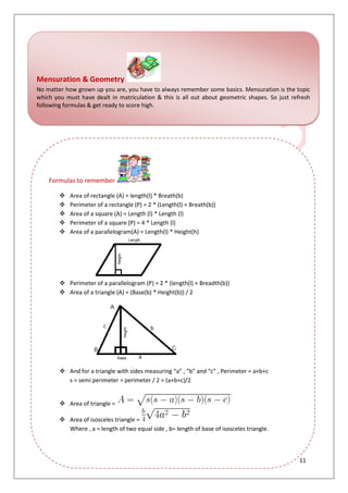 11
Mensuration & Geometry
No matter how grown up you are, you have to always remember some basics. Mensuration is the topic
which you must have dealt in matriculation & this is all out about geometric shapes. So just refresh
following formulas & get ready to score high.
Formulas to remember
 Area of rectangle (A) = length(l) * Breath(b)
 Perimeter of a rectangle (P) = 2 * (Length(l) + Breath(b))
 Area of a square (A) = Length (l) * Length (l)
 Perimeter of a square (P) = 4 * Length (l)
 Area of a parallelogram(A) = Length(l) * Height(h)
 Perimeter of a parallelogram (P) = 2 * (length(l) + Breadth(b))
 Area of a triangle (A) = (Base(b) * Height(b)) / 2
 And for a triangle with sides measuring “a” , “b” and “c” , Perimeter = a+b+c
s = semi perimeter = perimeter / 2 = (a+b+c)/2
 Area of triangle =
 Area of isosceles triangle =
Where , a = length of two equal side , b= length of base of isosceles triangle.
 