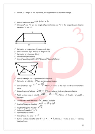 13
 Where , a = length of two equal side , b= length of base of isosceles triangle.
 Area of trapezium (A) =
 Where,“a” and “b” are the length of parallel sides and “h” is the perpendicular distance
between “a” and “b” .
 Perimeter of a trapezium (P) = sum of all sides
 Area f rhombus (A) = Product of diagonals / 2
 Perimeter of a rhombus (P) = 4 * l
 where l = length of a side
 Area of quadrilateral (A) = 1/2 * Diagonal * (Sum of offsets)
 Area of a Kite (A) = 1/2 * product of it’s diagonals
 Perimeter of a Kite (A) = 2 * Sum on non-adjacent sides
 Area of a Circle (A) = . Where , r= radius of the circle and d= diameter of the
circle.
 Circumference of a Circle = , r= radius of circle, d= diameter of circle
 Total surface area of cuboid = . Where , l= length , b=breadth ,
h=height
 Total surface area of cuboid = , where , l= length
 length of diagonal of cuboid =
 length of diagonal of cube =
 Volume of cuboid = l * b * h
 Volume of cube = l * l* l
 Area of base of a cone =
 Curved surface area of a cone =C = . Where , r = radius of base , l = slanting
height of cone
 