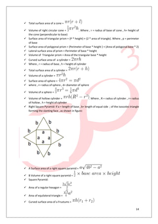 14
 Total surface area of a cone =
 Volume of right circular cone = . Where , r = radius of base of cone , h= height of
the cone (perpendicular to base)
 Surface area of triangular prism = (P * height) + (2 * area of triangle). Where , p = perimeter
of base
 Surface area of polygonal prism = (Perimeter of base * height ) + (Area of polygonal base * 2)
 Lateral surface area of prism = Perimeter of base * height
 Volume of Triangular prism = Area of the triangular base * height
 Curved surface area of a cylinder =
 Where , r = radius of base , h = height of cylinder
 Total surface area of a cylinder =
 Volume of a cylinder =
 Surface area of sphere =
 where , r= radius of sphere , d= diameter of sphere
 Volume of a sphere =
 Volume of hollow cylinder = . Where , R = radius of cylinder , r= radius
of hollow , h = height of cylinder
 Right Square Pyramid: If a = length of base , b= length of equal side ; of the isosceles triangle
forming the slanting face , as shown in figure:
 A Surface area of a right square pyramid =
 B Volume of a right square pyramid =
 Square Pyramid:
 Area of a regular hexagon =
 Area of equilateral triangle =
 Curved surface area of a Frustums =
 