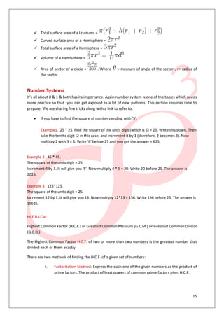 15
 Total surface area of a Frustums =
 Curved surface area of a Hemisphere =
 Total surface area of a Hemisphere =
 Volume of a Hemisphere =
 Area of sector of a circle = . Where = measure of angle of the sector , r= radius of
the sector
Number Systems
It’s all about 0 & 1 & both has its importance. Again number system is one of the topics which needs
more practice so that you can get exposed to a lot of new patterns. This section requires time to
prepare. We are sharing few tricks along with a link to refer to.
 If you have to find the square of numbers ending with ‘5′.
Example1. 25 * 25. Find the square of the units digit (which is 5) = 25. Write this down. Then
take the tenths digit (2 in this case) and increment it by 1 (therefore, 2 becomes 3). Now
multiply 2 with 3 = 6. Write ‘6′ before 25 and you get the answer = 625.
Example 2. 45 * 45.
The square of the units digit = 25
Increment 4 by 1. It will give you ‘5′. Now multiply 4 * 5 = 20. Write 20 before 25. The answer is
2025.
Example 3. 125*125.
The square of the units digit = 25.
Increment 12 by 1. It will give you 13. Now multiply 12*13 = 156. Write 156 before 25. The answer is
15625.
HCF & LCM:
Highest Common Factor (H.C.F.) or Greatest Common Measure (G.C.M.) or Greatest Common Divisor
(G.C.D.)
The Highest Common Factor H.C.F. of two or more than two numbers is the greatest number that
divided each of them exactly.
There are two methods of finding the H.C.F. of a given set of numbers:
I. Factorization Method: Express the each one of the given numbers as the product of
prime factors. The product of least powers of common prime factors gives H.C.F.
 
