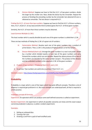 16
II. Division Method: Suppose we have to find the H.C.F. of two given numbers, divide
the larger by the smaller one. Now, divide the divisor by the remainder. Repeat the
process of dividing the preceding number by the remainder last obtained till zero is
obtained as remainder. The last divisor is required H.C.F.
Finding the H.C.F. of more than two numbers: Suppose we have to find the H.C.F. of three numbers,
then, H.C.F. of [(H.C.F. of any two) and (the third number)] gives the H.C.F. of three given number.
Similarly, the H.C.F. of more than three numbers may be obtained.
Least Common Multiple (L.C.M.):
The least number which is exactly divisible by each one of the given numbers is called their L.C.M.
There are two methods of finding the L.C.M. of a given set of numbers:
III. Factorization Method: Resolve each one of the given numbers into a product of
prime factors. Then, L.C.M. is the product of highest powers of all the factors.
IV. Division Method (short-cut): Arrange the given numbers in a row in any order. Divide
by a number which divided exactly at least two of the given numbers and carry
forward the numbers which are not divisible. Repeat the above process till no two of
the numbers are divisible by the same number except 1. The product of the divisors
and the undivided numbers is the required L.C.M. of the given numbers.
2. Product of two numbers = Product of their H.C.F. and L.C.M.
3. Co-primes: Two numbers are said to be co-primes if their H.C.F. is 1.
Detailed analysis: http://www.thevbprogrammer.com/Ch04/Number%20Systems%20Tutorial.pdf
Probability
Probability is a topic which is one of the topics which has quite difficult concepts. Therefore a lot of
diligence is required get proficient in it. But once concepts are understood well, all that is required is
a little practice.
Important concepts & formulas:
Experiment: An operation which can produce some well-defined outcomes is called an experiment.
Random Experiment: An experiment in which all possible outcomes are know and the exact output
cannot be predicted in advance, is called a random experiment.
Examples:
1. Rolling an unbiased dice.
2. Tossing a fair coin.
3. Drawing a card from a pack of well-shuffled cards.
 