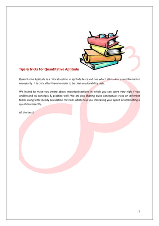 1
Tips & tricks for Quantitative Aptitude
Quantitative Aptitude is a critical section in aptitude tests and one which all students need to master
necessarily. It is critical for them in order to be clear employability tests.
We intend to make you aware about important sections in which you can score very high if you
understand its concepts & practice well. We are also sharing quick conceptual tricks on different
topics along with speedy calculation methods which help you increasing your speed of attempting a
question correctly.
All the best!
 