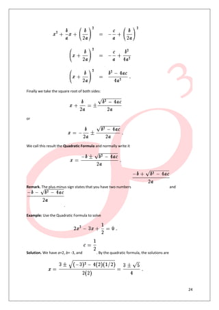 24
Finally we take the square root of both sides:
or
We call this result the Quadratic Formula and normally write it
Remark. The plus-minus sign states that you have two numbers and
.
Example: Use the Quadratic Formula to solve
Solution. We have a=2, b= -3, and . By the quadratic formula, the solutions are
 