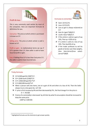3
12
Ber
1
Highlighted formulas are the shortcuts to get answer quickly.
Profit & loss
This is very commonly used section by most of
the companies. Here are important formulas &
definitions for you.
Cost price: The price at which article is purchased
is known as C.P.
Selling price: The price at which article is sold is
known as S.P.
Profit or gain: In mathematical terms we say if
S.P is greater than C.P, then seller is said to have
incurred profit or gain.
Loss: If Selling Price S.P is less than Cost price C.P,
the seller is said to have incurred Loss.
Formulas to remember
 Gain= (S.P)-(C.P).
 Loss= (C.P)-(S.P).
 Loss or gain is always reckoned on
C.P
 Gain %= {gain*100}/C.P.
 Loss% ={loss*100}/C.P.
 If the article is sold at a gain of say
35%, Then sp =135% of cp
 If a article is sold at a loss of say
35%. Then Sp=65% of cp.
 If the trader professes to sell his
goods at Cp but uses false weights,
then Gain=[error/(true value)-
(error)*100]%
Tricky formulas
 S.P={(100+gain%) /100}*C.P.
 S.P= {(100-loss% )/100}*C.P.
 C.P= {100/(100+gain%)} *S.P
 C.P=100/(100-loss%)}*S.P
 When a person sells two items, one at a gain of x% and other at a loss of x%. Then the Seller
always incurs a loss given by : (x²/ 10)
 If price is first increase by X% and then decreased by Y% , the final change % in the price is
X- Y - XY/100
 If price of a commodity is decreased by a% then by what % consumption should be increased to
keep the same price
(100*a) / (100-60)
 
