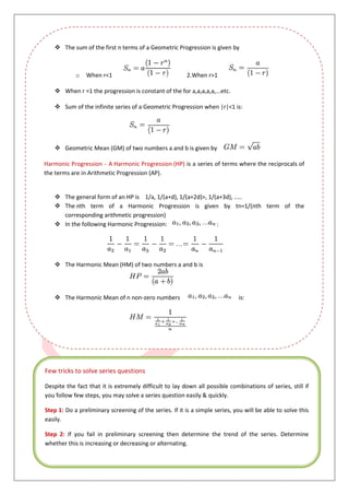6
 The sum of the first n terms of a Geometric Progression is given by
o When r<1 2.When r>1
 When r =1 the progression is constant of the for a,a,a,a,a,...etc.
 Sum of the infinite series of a Geometric Progression when |r|<1 is:
 Geometric Mean (GM) of two numbers a and b is given by
Harmonic Progression - A Harmonic Progression (HP) is a series of terms where the reciprocals of
the terms are in Arithmetic Progression (AP).
 The general form of an HP is 1/a, 1/(a+d), 1/(a+2d)>, 1/(a+3d), .....
 The nth term of a Harmonic Progression is given by tn=1/(nth term of the
corresponding arithmetic progression)
 In the following Harmonic Progression: :
 The Harmonic Mean (HM) of two numbers a and b is
 The Harmonic Mean of n non-zero numbers is:
Few tricks to solve series questions
Despite the fact that it is extremely difficult to lay down all possible combinations of series, still if
you follow few steps, you may solve a series question easily & quickly.
Step 1: Do a preliminary screening of the series. If it is a simple series, you will be able to solve this
easily.
Step 2: If you fail in preliminary screening then determine the trend of the series. Determine
whether this is increasing or decreasing or alternating.
 