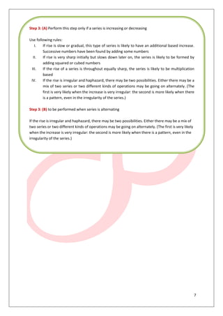 7
Step 3: (A) Perform this step only if a series is increasing or decreasing
Use following rules:
I. If rise is slow or gradual, this type of series is likely to have an additional based increase.
Successive numbers have been found by adding some numbers
II. If rise is very sharp initially but slows down later on, the series is likely to be formed by
adding squared or cubed numbers
III. If the rise of a series is throughout equally sharp, the series is likely to be multiplication
based
IV. If the rise is irregular and haphazard, there may be two possibilities. Either there may be a
mix of two series or two different kinds of operations may be going on alternately. (The
first is very likely when the increase is very irregular: the second is more likely when there
is a pattern, even in the irregularity of the series.)
Step 3: (B) to be performed when series is alternating
If the rise is irregular and haphazard, there may be two possibilities. Either there may be a mix of
two series or two different kinds of operations may be going on alternately. (The first is very likely
when the increase is very irregular: the second is more likely when there is a pattern, even in the
irregularity of the series.)
 