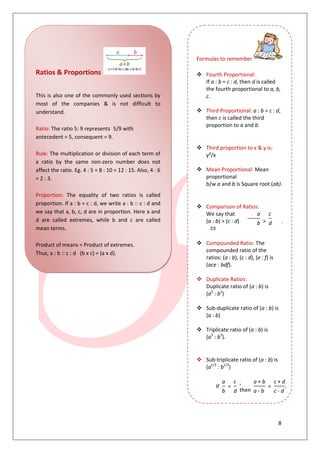 8
Ratios & Proportions
This is also one of the commonly used sections by
most of the companies & is not difficult to
understand.
Ratio: The ratio 5: 9 represents 5/9 with
antecedent = 5, consequent = 9.
Rule: The multiplication or division of each term of
a ratio by the same non-zero number does not
affect the ratio. Eg. 4 : 5 = 8 : 10 = 12 : 15. Also, 4 : 6
= 2 : 3.
Proportion: The equality of two ratios is called
proportion. If a : b = c : d, we write a : b :: c : d and
we say that a, b, c, d are in proportion. Here a and
d are called extremes, while b and c are called
mean terms.
Product of means = Product of extremes.
Thus, a : b :: c : d (b x c) = (a x d).
Formulas to remember
 Fourth Proportional:
If a : b = c : d, then d is called
the fourth proportional to a, b,
c.
 Third Proportional: a : b = c : d,
then c is called the third
proportion to a and b.
 Third proportion to x & y is:
y²/x
 Mean Proportional: Mean
proportional
b/w a and b is Square root (ab).
 Comparison of Ratios:
We say that
(a : b) > (c : d)
a
>
c
.b d
 Compounded Ratio: The
compounded ratio of the
ratios: (a : b), (c : d), (e : f) is
(ace : bdf).
 Duplicate Ratios:
Duplicate ratio of (a : b) is
(a2
: b2
)
 Sub-duplicate ratio of (a : b) is
(a : b)
 Triplicate ratio of (a : b) is
(a3
: b3
).
 Sub-triplicate ratio of (a : b) is
(a1/3
: b1/3
)
If
a
=
c ,
then
a + b
=
c + d
. [componen
b d a - b c - d
 