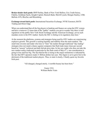 Broker-dealer dark pools: BNP Paribas, Bank of New York Mellon, Citi, Credit Suisse,
Fidelity, Goldman Sachs, Knight Capital, Deutsch Bank, Merrill Lynch, Morgan Stanley, USB,
Ballista ATS, BlocSec and Bloomberg.

Exchange-owned dark pools: International Securities Exchange, NYSE Euronext, BATS
Trading and Direct Edge.

When you understand that all the big players in banking and finance are using the OTC system
and have a turnover 12 times that of the “public” markets you get to wonder why there is stiff
regulation on the public New York Stock Exchange and the American Exchange, yet no such
mandate exists in the OTC market. Surely the SEC is failing in its regulatory duty here.”

At the moment the platforms, systems and strategies being used by OTC traders are experiencing
explosive growth. This growth is sucking liquidity and stability from the main markets. The
small time investor and trader who tries to “time” the market through traditional “day trading”
strategies does not stand a chance against computers that flash trade many times per second
based on “unseen” technical and dark bid/ask price data. In fact any trader who does not take the
new market reality (indicated in particular by the flash crash of May 6th.) into consideration is
going to lose and lose big. The fact that he/she is losing to the major institutions is indicated by
the fact that HFT operators made 21 Billion dollars last year. This figure is set to grow but to the
detriment of the traditional market players. Thus, to state it clearly, I finally quote my favorite
Irish poet:

                 “All changed, changed utterly. A terrible beauty has been born.”

                                           Easter 1916
                                       William Butler Yeats
 