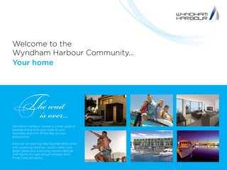 Welcome to the
Wyndham Harbour Community...
Your home
The wait
is over...
Wyndham Harbour marina is a new style of
bayside living with your boat at your
doorstep and Port Phillip Bay as your
playground.
Discover an exciting new bayside destination
with sparkling beaches, stylish cafes, lush
green parks and a thriving marina lifestyle
with berths for sale all just minutes from
Point Cook property.
 