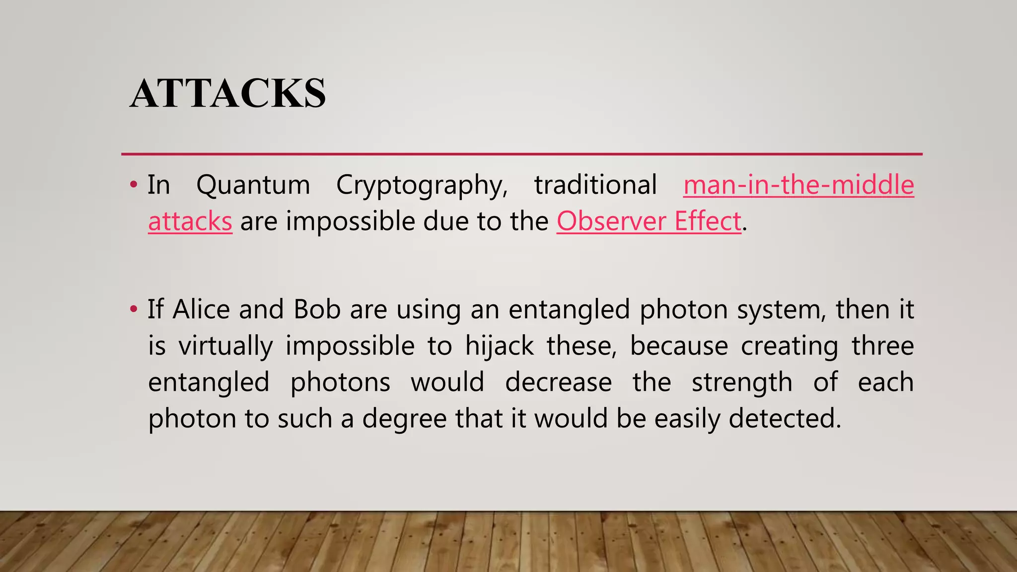 ATTACKS
• In Quantum Cryptography, traditional man-in-the-middle
attacks are impossible due to the Observer Effect.
• If Alice and Bob are using an entangled photon system, then it
is virtually impossible to hijack these, because creating three
entangled photons would decrease the strength of each
photon to such a degree that it would be easily detected.
 