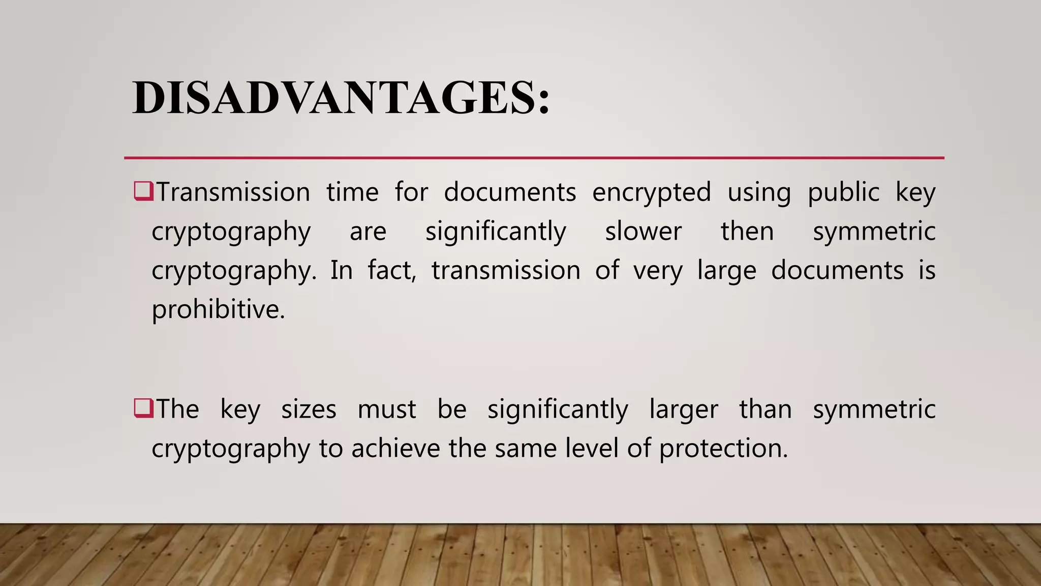 DISADVANTAGES:
Transmission time for documents encrypted using public key
cryptography are significantly slower then symmetric
cryptography. In fact, transmission of very large documents is
prohibitive.
The key sizes must be significantly larger than symmetric
cryptography to achieve the same level of protection.
 