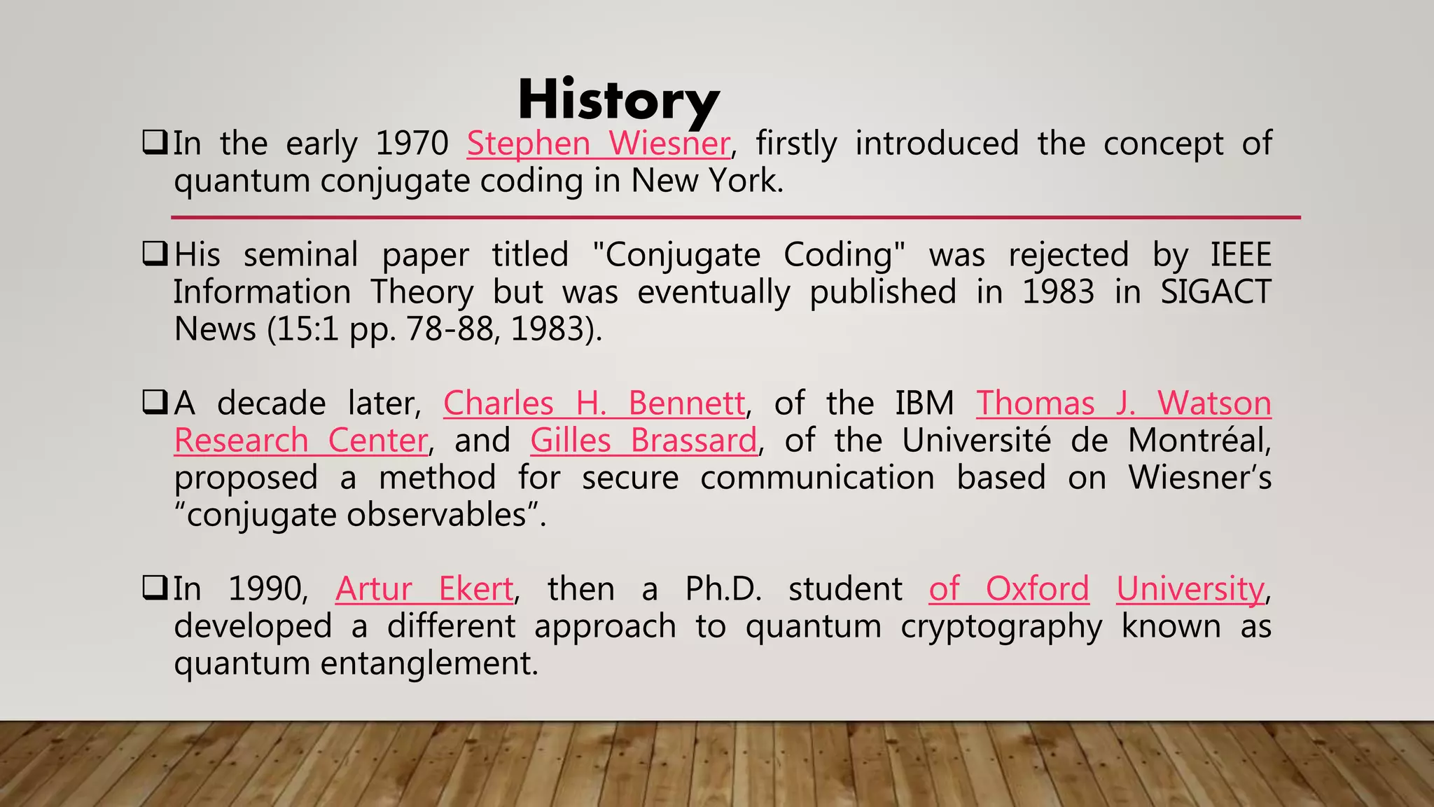 History
In the early 1970 Stephen Wiesner, firstly introduced the concept of
quantum conjugate coding in New York.
His seminal paper titled "Conjugate Coding" was rejected by IEEE
Information Theory but was eventually published in 1983 in SIGACT
News (15:1 pp. 78-88, 1983).
A decade later, Charles H. Bennett, of the IBM Thomas J. Watson
Research Center, and Gilles Brassard, of the Université de Montréal,
proposed a method for secure communication based on Wiesner’s
“conjugate observables”.
In 1990, Artur Ekert, then a Ph.D. student of Oxford University,
developed a different approach to quantum cryptography known as
quantum entanglement.
 