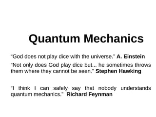 Quantum Mechanics
“God does not play dice with the universe.” A. Einstein
“Not only does God play dice but... he sometimes throws
them where they cannot be seen.” Stephen Hawking
“I think I can safely say that nobody understands
quantum mechanics.” Richard Feynman
 