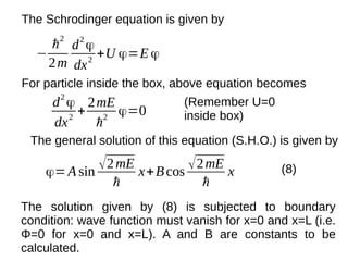 −
ℏ2
2m
d2
ϕ
dx2
+U ϕ=E ϕ
The Schrodinger equation is given by
For particle inside the box, above equation becomes
d2
ϕ
dx2
+
2mE
ℏ2
ϕ=0
(Remember U=0
inside box)
The general solution of this equation (S.H.O.) is given by
ϕ=A sin √2mE
ℏ
x+Bcos √2mE
ℏ
x (8)
The solution given by (8) is subjected to boundary
condition: wave function must vanish for x=0 and x=L (i.e.
Φ=0 for x=0 and x=L). A and B are constants to be
calculated.
 